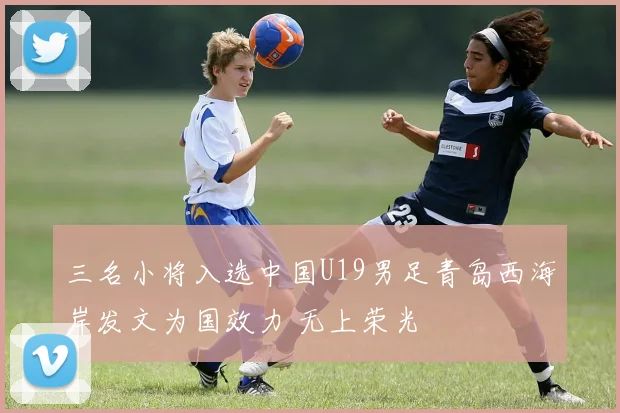 三名小将入选中国U19男足青岛西海岸发文为国效力 无上荣光